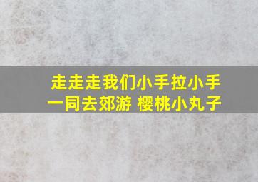 走走走我们小手拉小手一同去郊游 樱桃小丸子